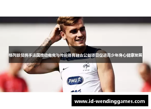 格列兹曼携手法国推动电竞与传统体育融合公益项目促进青少年身心健康发展