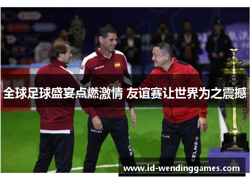全球足球盛宴点燃激情 友谊赛让世界为之震撼