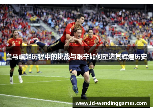 皇马崛起历程中的挑战与艰辛如何塑造其辉煌历史