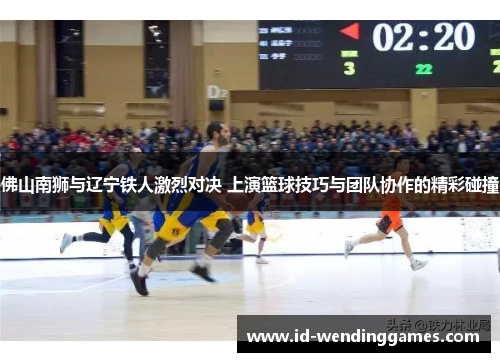 佛山南狮与辽宁铁人激烈对决 上演篮球技巧与团队协作的精彩碰撞