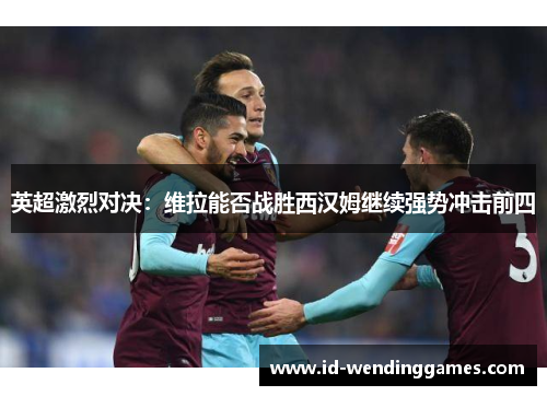 英超激烈对决：维拉能否战胜西汉姆继续强势冲击前四