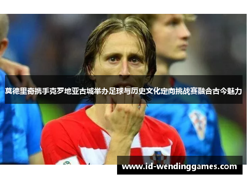 莫德里奇携手克罗地亚古城举办足球与历史文化定向挑战赛融合古今魅力