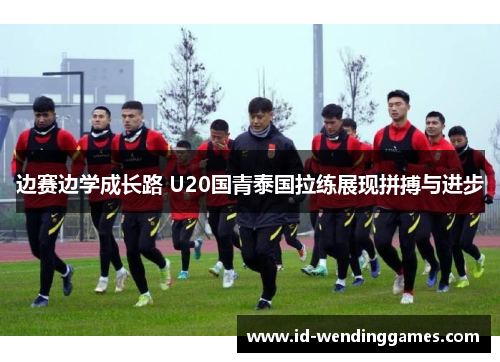 边赛边学成长路 U20国青泰国拉练展现拼搏与进步
