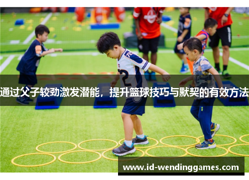 通过父子较劲激发潜能，提升篮球技巧与默契的有效方法