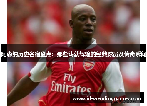 阿森纳历史名宿盘点：那些铸就辉煌的经典球员及传奇瞬间