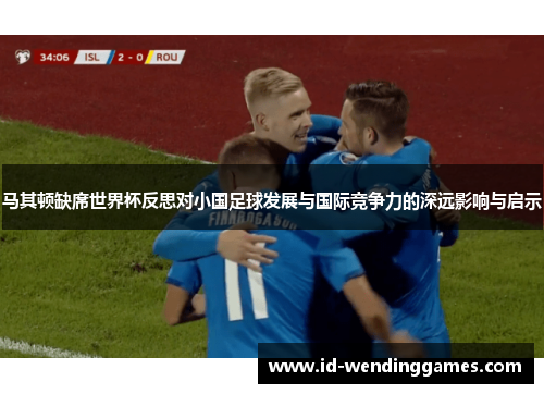 马其顿缺席世界杯反思对小国足球发展与国际竞争力的深远影响与启示