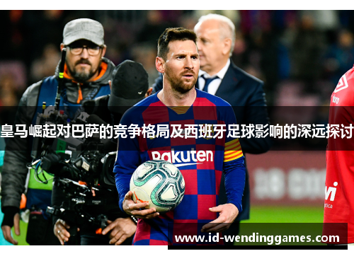 皇马崛起对巴萨的竞争格局及西班牙足球影响的深远探讨